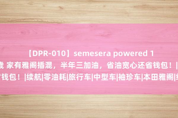 【DPR-010】semesera powered 10 ギャル女痴校生 リサ18歳 家有雅阁插混，半年三加油，省油宽心还省钱包！|续航|零油耗|旅行车|中型车|袖珍车|本田雅阁|绿色车辆|方程豹豹