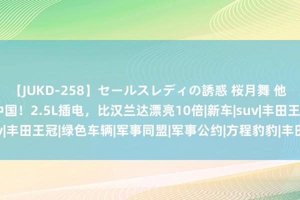 【JUKD-258】セールスレディの誘惑 桜月舞 他 丰田寰宇SUV初次干涉中国！2.5L插电，比汉兰达漂亮10倍|新车|suv|丰田王冠|绿色车辆|军事同盟|军事公约|方程豹豹|丰田Highlander