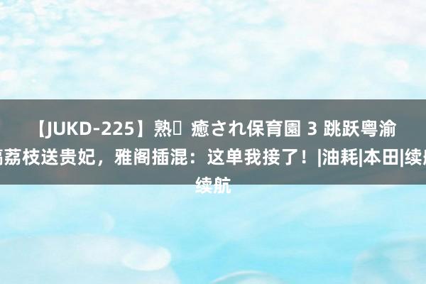 【JUKD-225】熟・癒され保育園 3 跳跃粤渝镐荔枝送贵妃，雅阁插混：这单我接了！|油耗|本田|续航