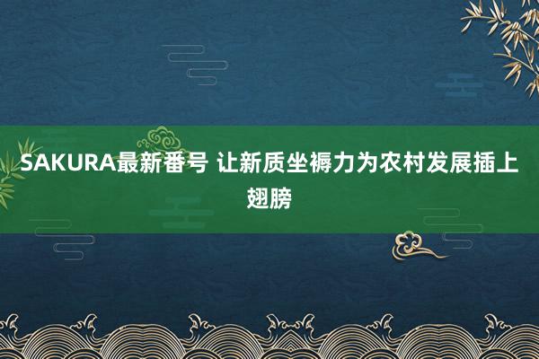 SAKURA最新番号 让新质坐褥力为农村发展插上翅膀