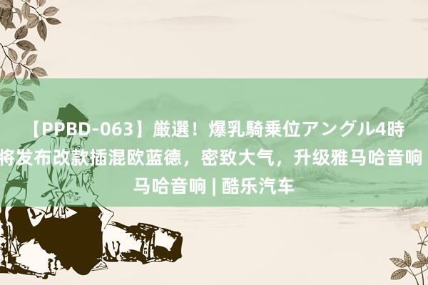 【PPBD-063】厳選！爆乳騎乗位アングル4時間 三菱行将发布改款插混欧蓝德，密致大气，升级雅马哈音响 | 酷乐汽车