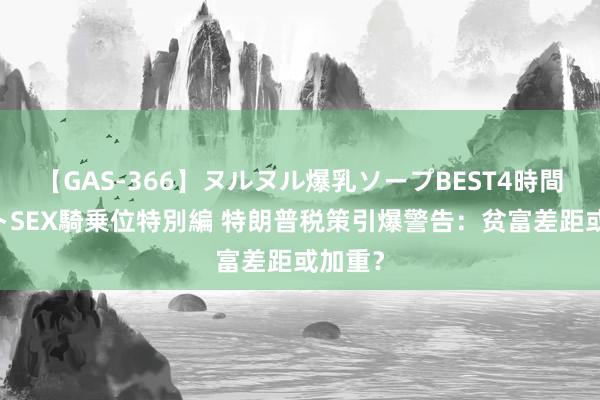 【GAS-366】ヌルヌル爆乳ソープBEST4時間 マットSEX騎乗位特別編 特朗普税策引爆警告：贫富差距或加重？