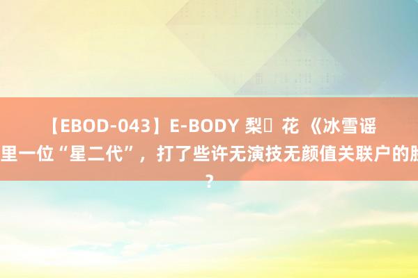 【EBOD-043】E-BODY 梨々花 《冰雪谣》里一位“星二代”，打了些许无演技无颜值关联户的脸？