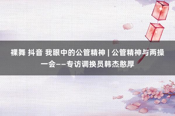 裸舞 抖音 我眼中的公管精神 | 公管精神与两操一会——专访调换员韩杰憨厚