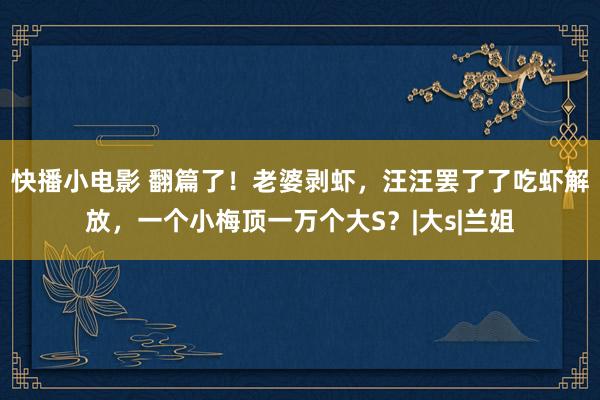 快播小电影 翻篇了！老婆剥虾，汪汪罢了了吃虾解放，一个小梅顶一万个大S？|大s|兰姐