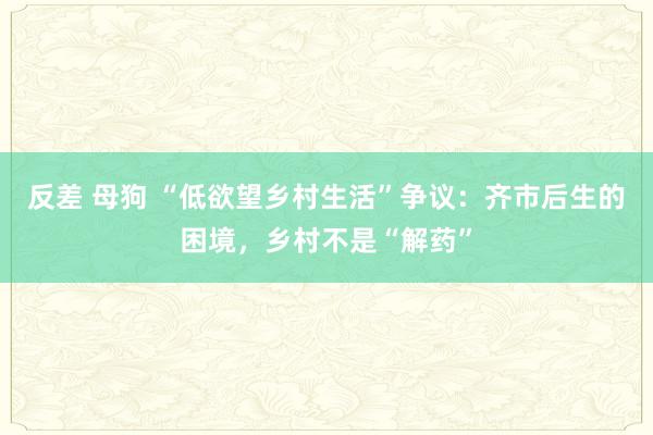 反差 母狗 “低欲望乡村生活”争议：齐市后生的困境，乡村不是“解药”