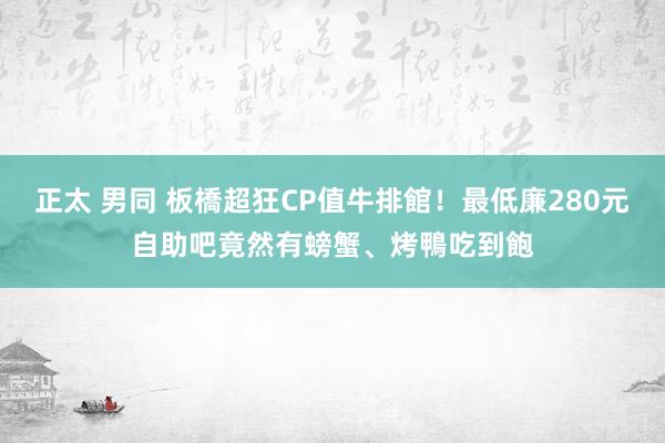 正太 男同 板橋超狂CP值牛排館！最低廉280元自助吧竟然有螃蟹、烤鴨吃到飽