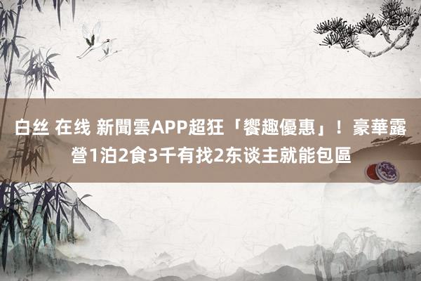 白丝 在线 新聞雲APP超狂「饗趣優惠」！豪華露營1泊2食3千有找　2东谈主就能包區