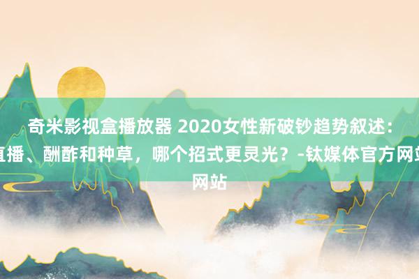 奇米影视盒播放器 2020女性新破钞趋势叙述：直播、酬酢和种草，哪个招式更灵光？-钛媒体官方网站