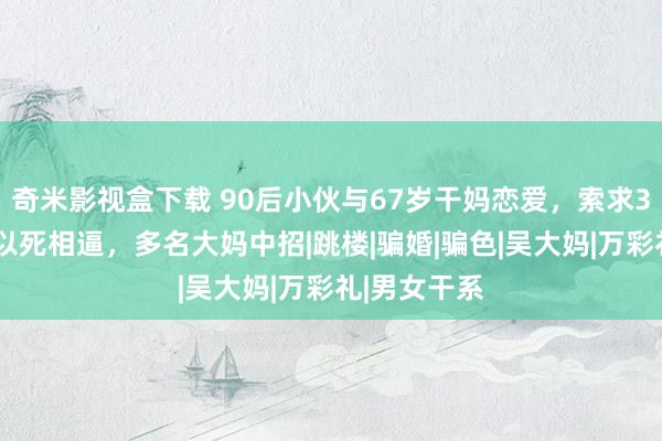 奇米影视盒下载 90后小伙与67岁干妈恋爱，索求30万不从就以死相逼，多名大妈中招|跳楼|骗婚|骗色|吴大妈|万彩礼|男女干系