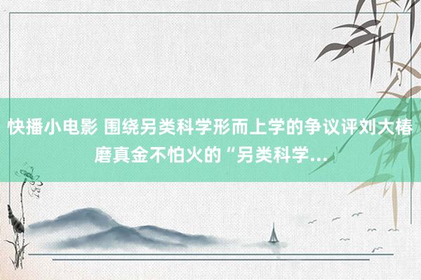 快播小电影 围绕另类科学形而上学的争议评刘大椿磨真金不怕火的“另类科学...