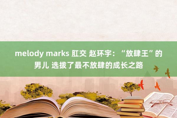 melody marks 肛交 赵环宇：“放肆王”的男儿 选拔了最不放肆的成长之路