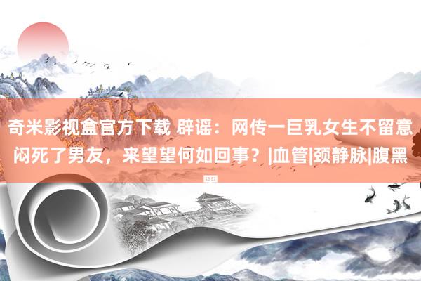 奇米影视盒官方下载 辟谣：网传一巨乳女生不留意闷死了男友，来望望何如回事？|血管|颈静脉|腹黑