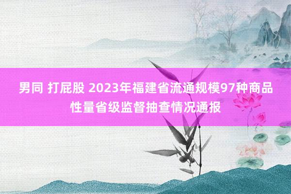 男同 打屁股 2023年福建省流通规模97种商品性量省级监督抽查情况通报