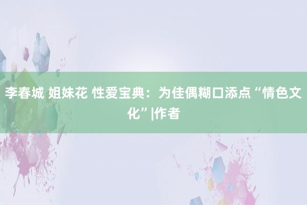 李春城 姐妹花 性爱宝典：为佳偶糊口添点“情色文化”|作者