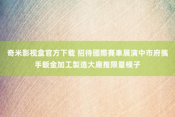 奇米影视盒官方下载 招待國際賽車展演　中市府攜手鈑金加工製造大廠推限量模子