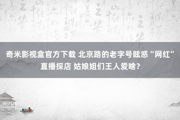 奇米影视盒官方下载 北京路的老字号眩惑“网红”直播探店 姑娘姐们王人爱啥？