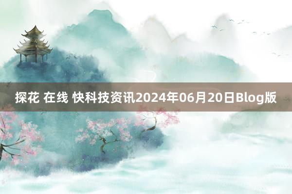 探花 在线 快科技资讯2024年06月20日Blog版