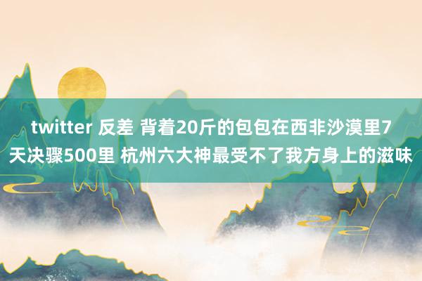 twitter 反差 背着20斤的包包在西非沙漠里7天决骤500里 杭州六大神最受不了我方身上的滋味