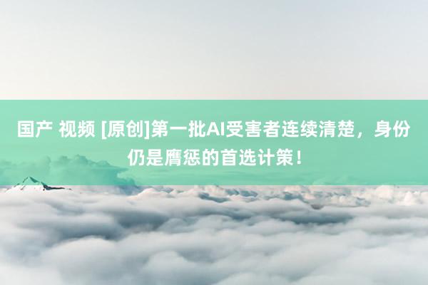 国产 视频 [原创]第一批AI受害者连续清楚，身份仍是膺惩的首选计策！