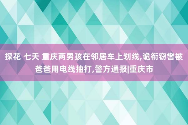 探花 七天 重庆两男孩在邻居车上划线，诡衔窃辔被爸爸用电线抽打，警方通报|重庆市