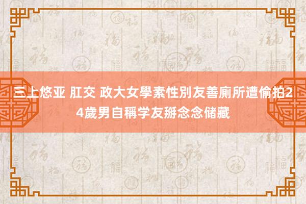 三上悠亚 肛交 政大女學素性別友善廁所遭偷拍　24歲男自稱学友掰念念储藏