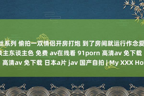 蕾丝系列 偷拍一双情侣开房打炮 到了房间就运行作念爱 一直作念作念了好久 东谈主东谈主色 免费 av在线看 91porn 高清av 免下载 日本a片 jav 国产自拍 | My XXX Hot Girl