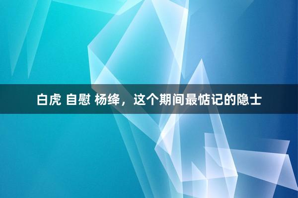 白虎 自慰 杨绛，这个期间最惦记的隐士