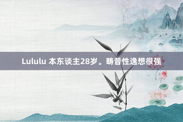 Lululu 本东谈主28岁。畴昔性逸想很强