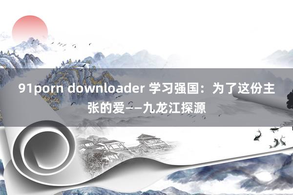 91porn downloader 学习强国：为了这份主张的爱——九龙江探源