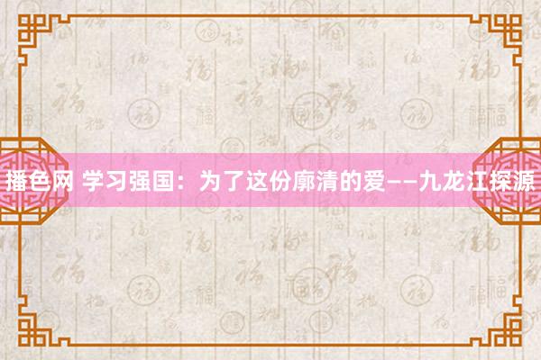 播色网 学习强国：为了这份廓清的爱——九龙江探源