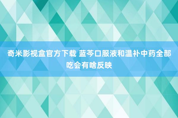 奇米影视盒官方下载 蓝芩口服液和温补中药全部吃会有啥反映