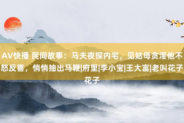 AV快播 民间故事：马夫夜探内宅，见姑母贪淫他不怒反喜，悄悄抽出马鞭|府里|李小宝|王大富|老叫花子