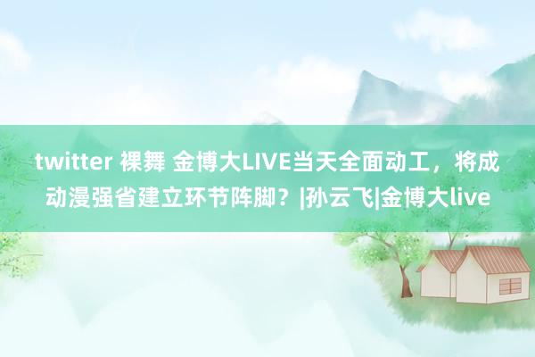 twitter 裸舞 金博大LIVE当天全面动工，将成动漫强省建立环节阵脚？|孙云飞|金博大live