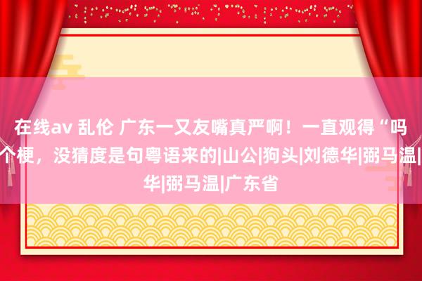 在线av 乱伦 广东一又友嘴真严啊！一直观得“吗喽”是个梗，没猜度是句粤语来的|山公|狗头|刘德华|弼马温|广东省