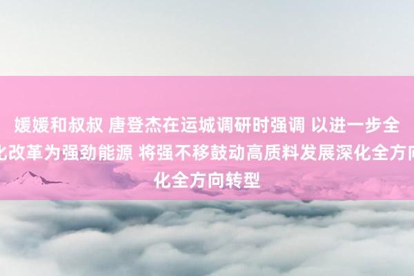 媛媛和叔叔 唐登杰在运城调研时强调 以进一步全面深化改革为强劲能源 将强不移鼓动高质料发展深化全方向转型