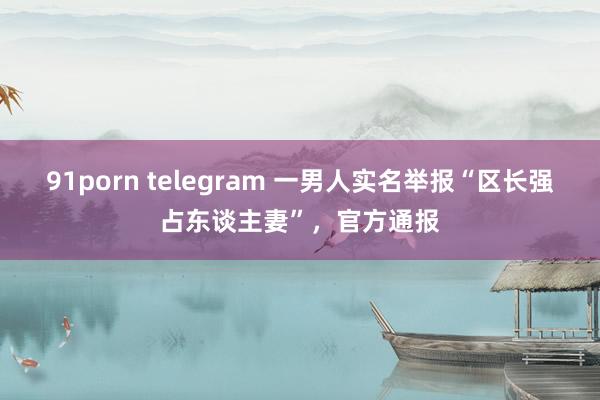 91porn telegram 一男人实名举报“区长强占东谈主妻”，官方通报