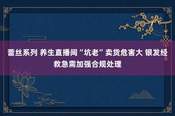 蕾丝系列 养生直播间“坑老”卖货危害大 银发经救急需加强合规处理