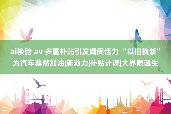 ai换脸 av 多重补贴引发阛阓活力 “以旧换新”为汽车蓦然加油|新动力|补贴计谋|大界限诞生