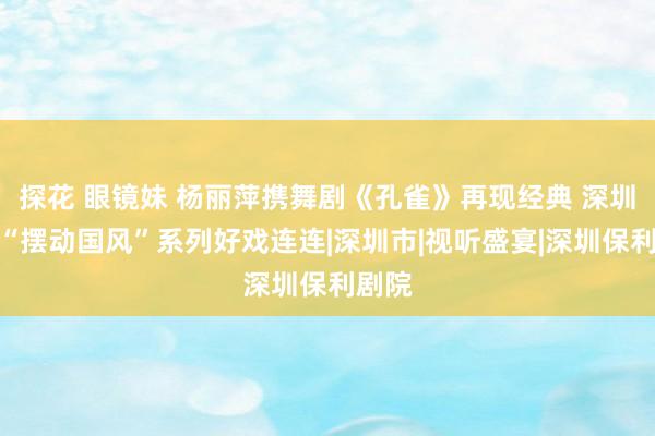 探花 眼镜妹 杨丽萍携舞剧《孔雀》再现经典 深圳保利“摆动国风”系列好戏连连|深圳市|视听盛宴|深圳保利剧院