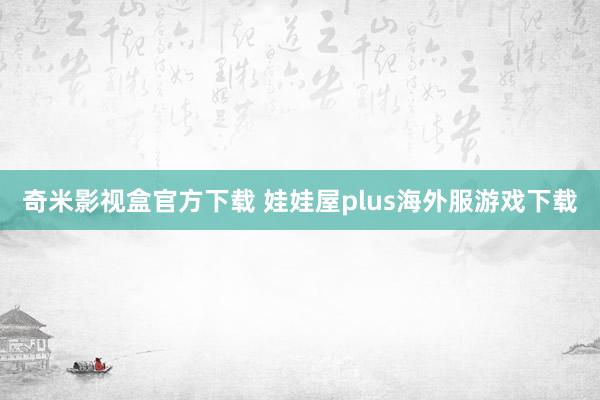 奇米影视盒官方下载 娃娃屋plus海外服游戏下载