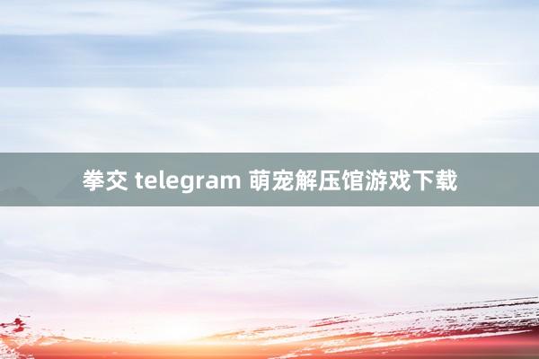 拳交 telegram 萌宠解压馆游戏下载