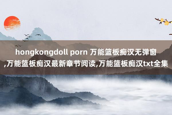 hongkongdoll porn 万能篮板痴汉无弹窗，万能篮板痴汉最新章节阅读，万能篮板痴汉txt全集