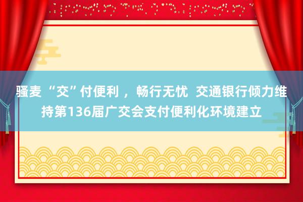 骚麦 “交”付便利 ，畅行无忧  交通银行倾力维持第136届广交会支付便利化环境建立