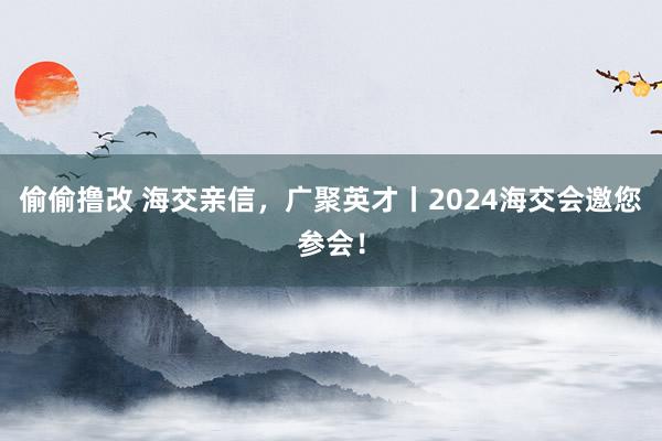 偷偷撸改 海交亲信，广聚英才丨2024海交会邀您参会！