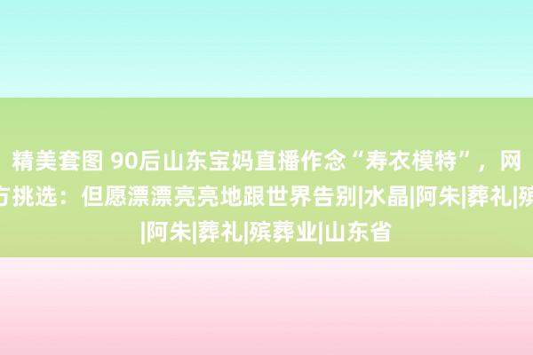 精美套图 90后山东宝妈直播作念“寿衣模特”，网友在线为我方挑选：但愿漂漂亮亮地跟世界告别|水晶|阿朱|葬礼|殡葬业|山东省