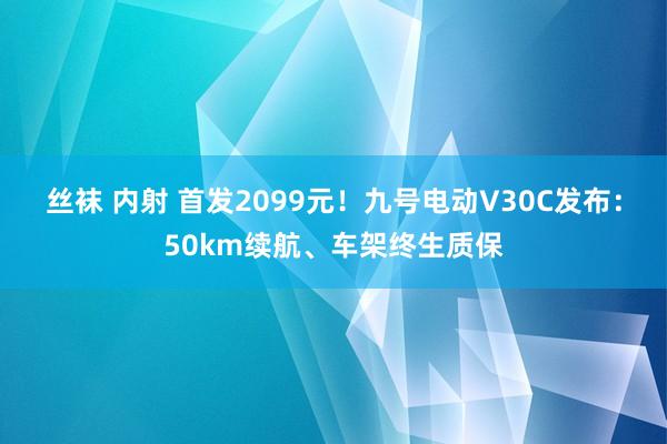 丝袜 内射 首发2099元！九号电动V30C发布：50km续航、车架终生质保