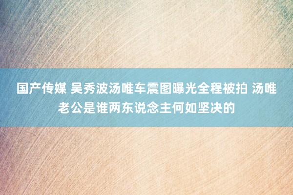 国产传媒 吴秀波汤唯车震图曝光全程被拍 汤唯老公是谁两东说念主何如坚决的