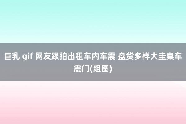 巨乳 gif 网友跟拍出租车内车震 盘货多样大圭臬车震门(组图)