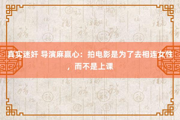 真实迷奸 导演麻赢心：拍电影是为了去相连女性，而不是上课